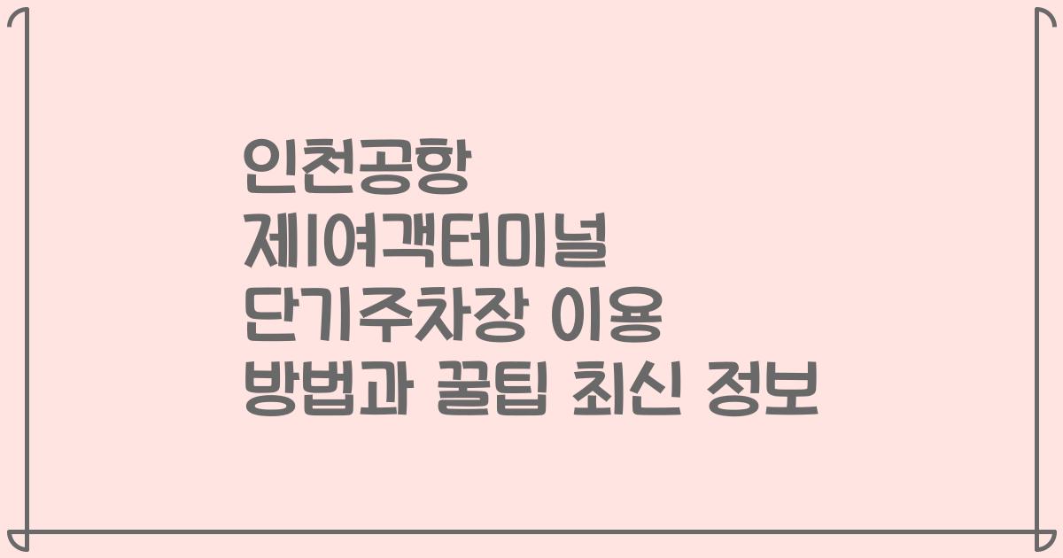 인천공항 제1여객터미널 단기주차장 이용 방법과 꿀팁 최신 정보