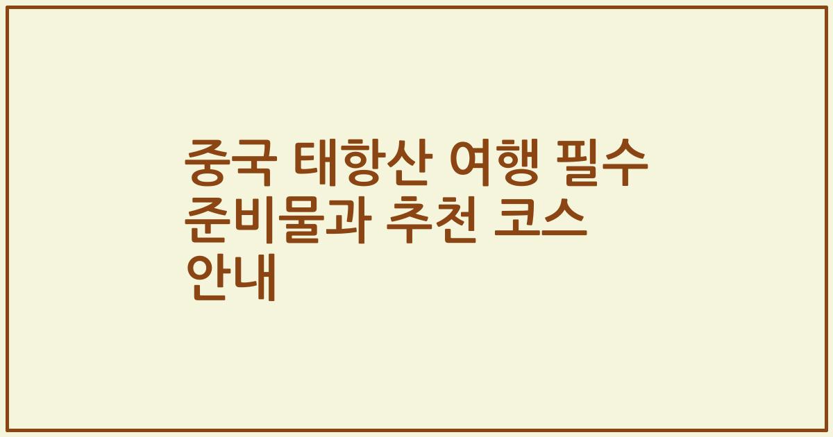 중국 태항산 여행 필수 준비물과 추천 코스 안내
