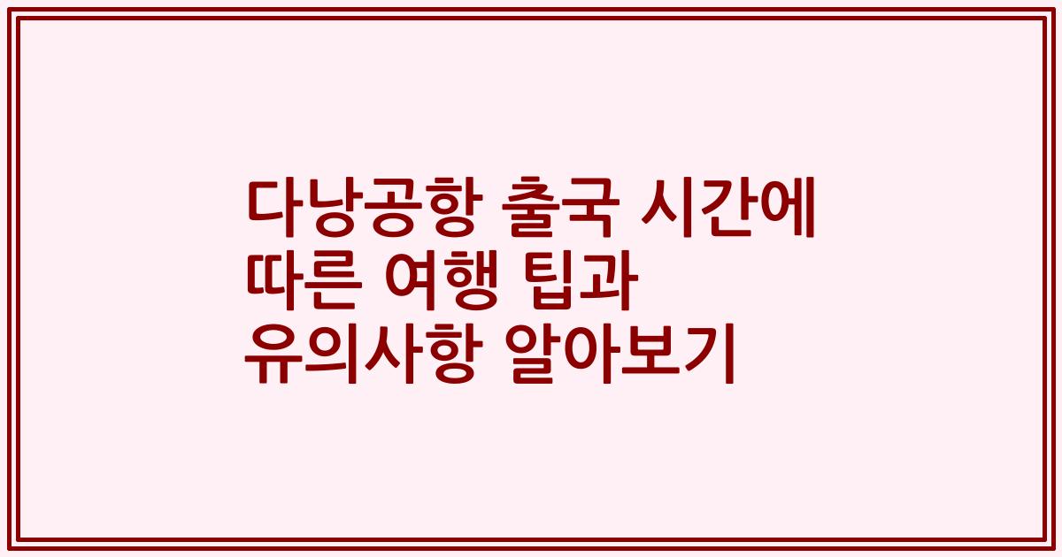 다낭공항 출국 시간에 따른 여행 팁과 유의사항 알아보기