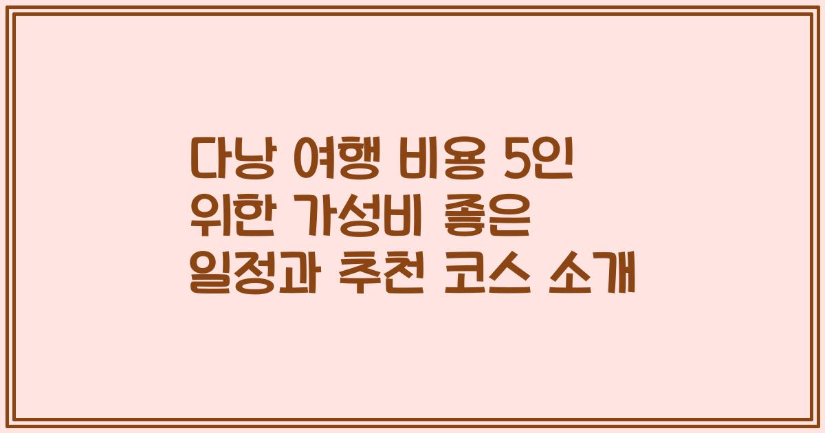 다낭 여행 비용 5인 위한 가성비 좋은 일정과 추천 코스 소개